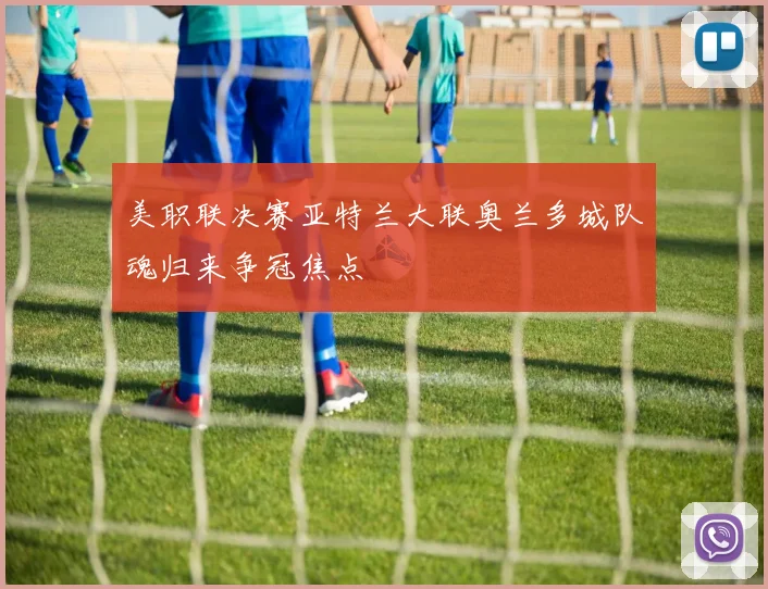 美职联决赛亚特兰大联奥兰多城队魂归来争冠焦点