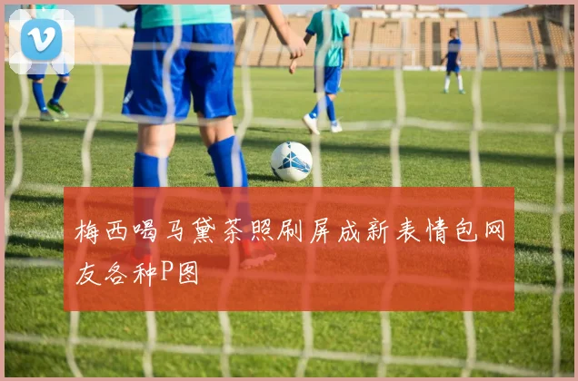 梅西喝马黛茶照刷屏成新表情包网友各种P图