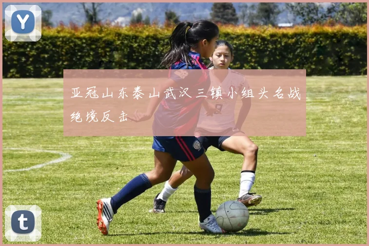 亚冠山东泰山武汉三镇小组头名战绝境反击