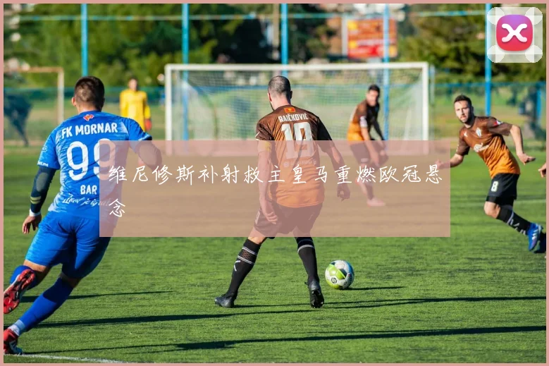 维尼修斯补射救主皇马重燃欧冠悬念