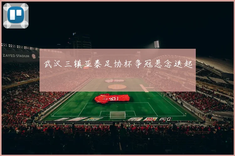 武汉三镇亚泰足协杯争冠悬念迭起