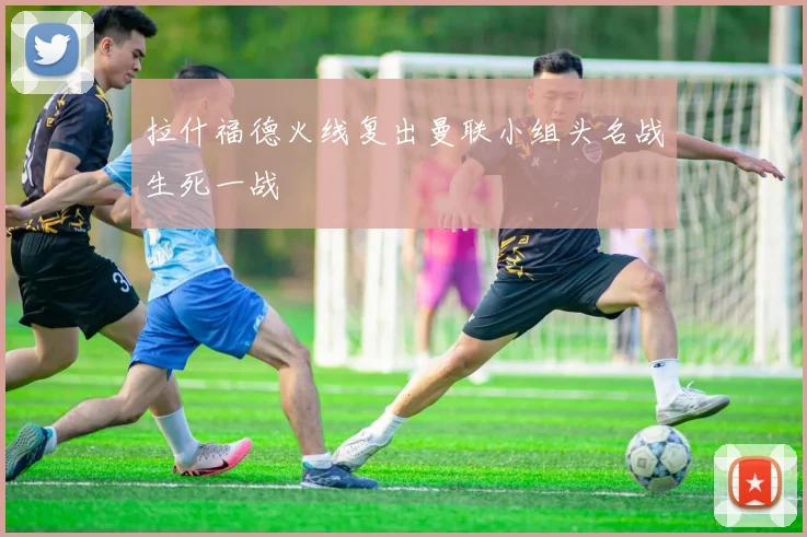 拉什福德火线复出曼联小组头名战生死一战