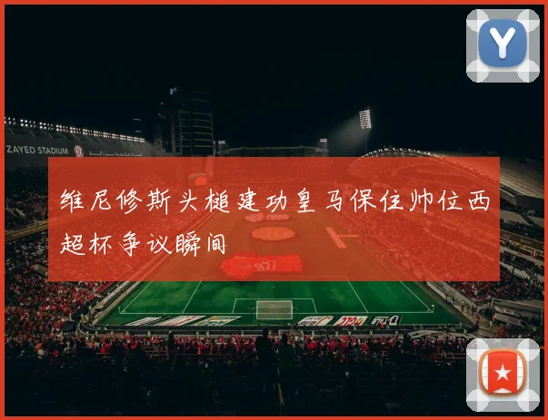 维尼修斯头槌建功皇马保住帅位西超杯争议瞬间