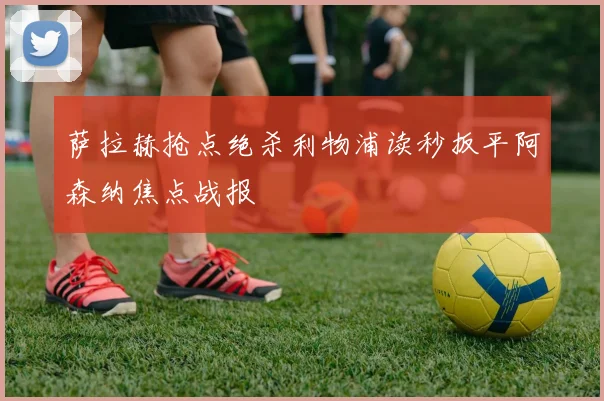 萨拉赫抢点绝杀利物浦读秒扳平阿森纳焦点战报