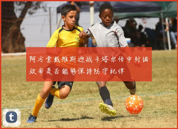 阿方索戴维斯迎战卡塔尔传中封堵效率是否能够保持防守纪律
