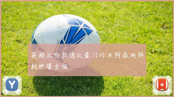 英超北伦敦德比豪门对决阿森纳热刺燃爆全场