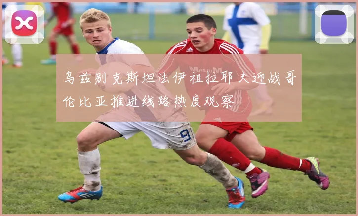 乌兹别克斯坦法伊祖拉耶夫迎战哥伦比亚推进线路热度观察