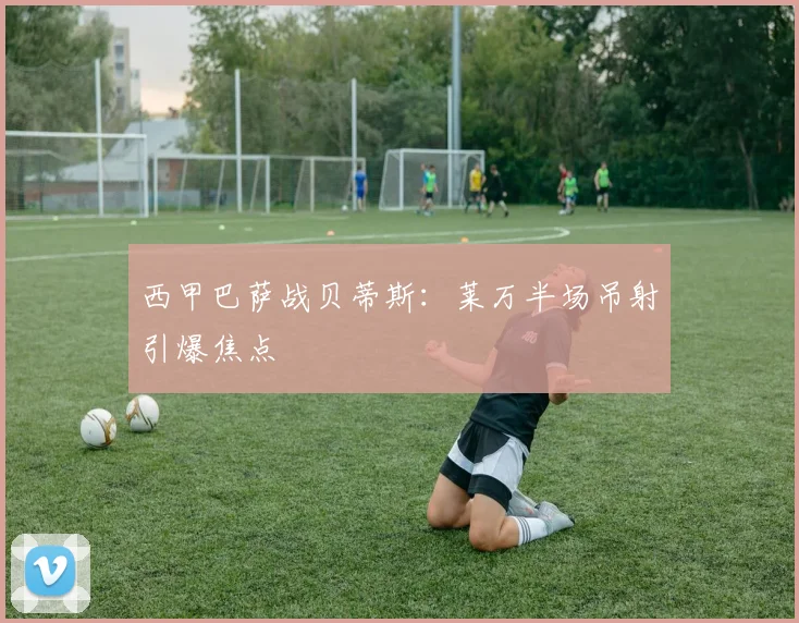 西甲巴萨战贝蒂斯：莱万半场吊射引爆焦点
