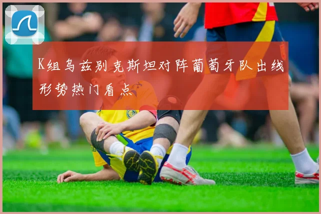 K组乌兹别克斯坦对阵葡萄牙队出线形势热门看点