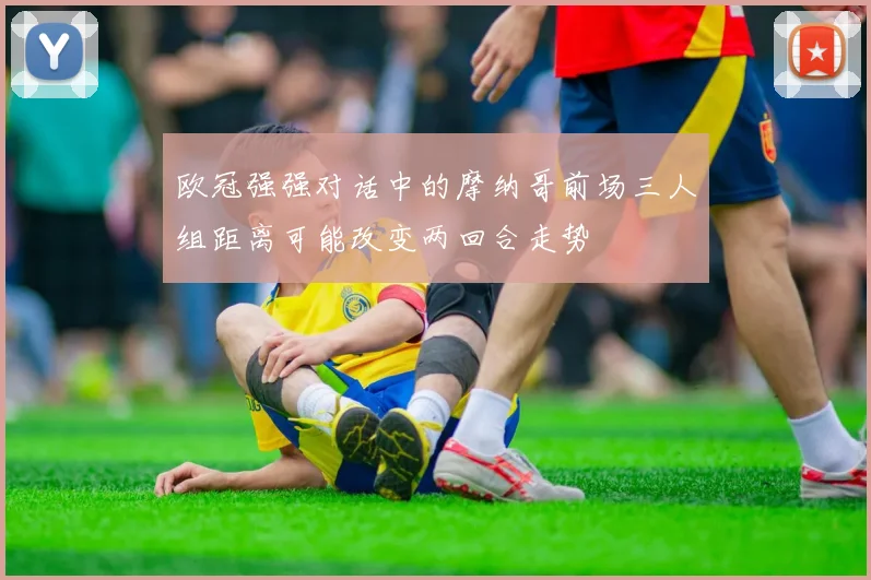 欧冠强强对话中的摩纳哥前场三人组距离可能改变两回合走势
