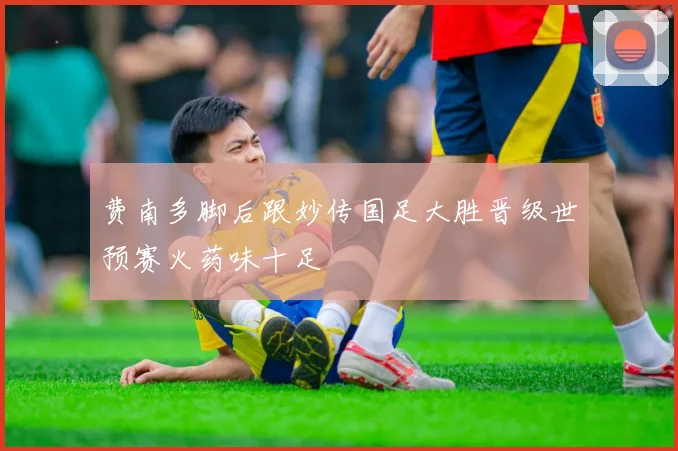 费南多脚后跟妙传国足大胜晋级世预赛火药味十足