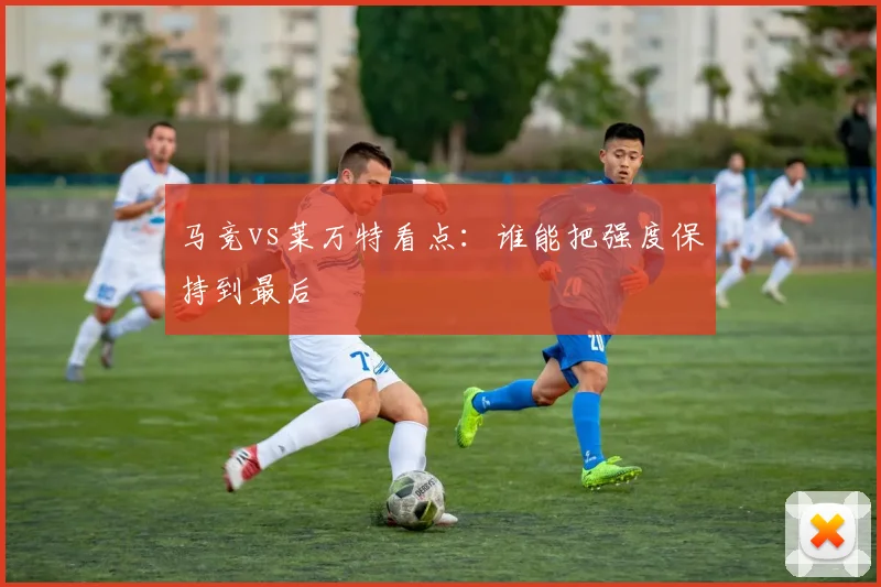 马竞vs莱万特看点：谁能把强度保持到最后