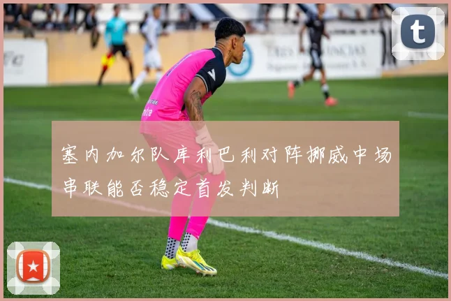 塞内加尔队库利巴利对阵挪威中场串联能否稳定首发判断