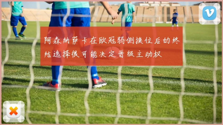 阿森纳萨卡在欧冠弱侧换位后的终结选择很可能决定晋级主动权
