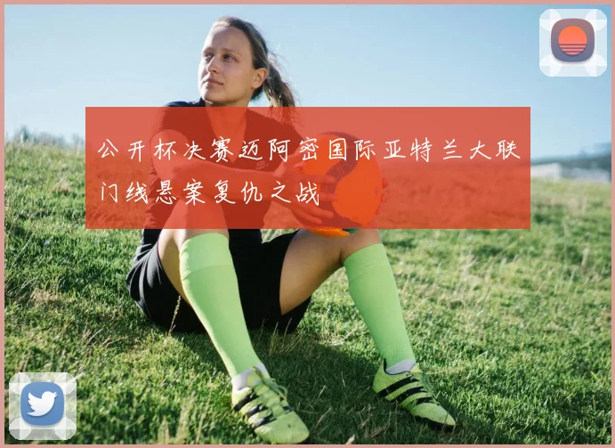 公开杯决赛迈阿密国际亚特兰大联门线悬案复仇之战