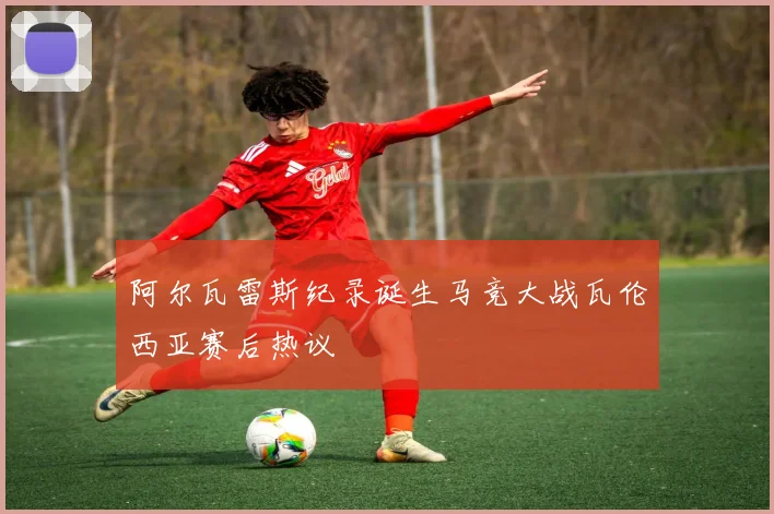 阿尔瓦雷斯纪录诞生马竞大战瓦伦西亚赛后热议
