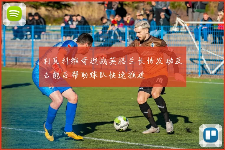 利瓦科维奇迎战英格兰长传发动反击能否帮助球队快速推进