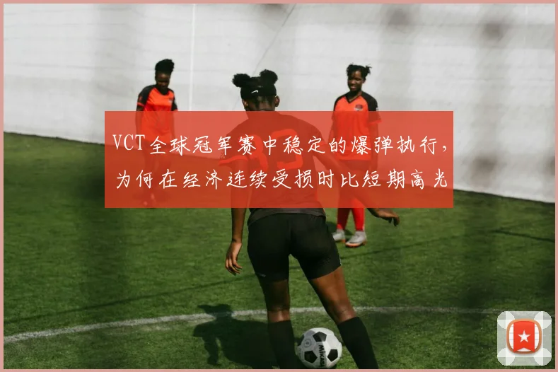 VCT全球冠军赛中稳定的爆弹执行,为何在经济连续受损时比短期高光更可靠