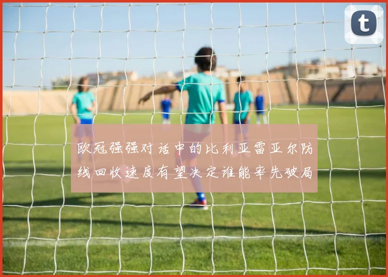 欧冠强强对话中的比利亚雷亚尔防线回收速度有望决定谁能率先破局
