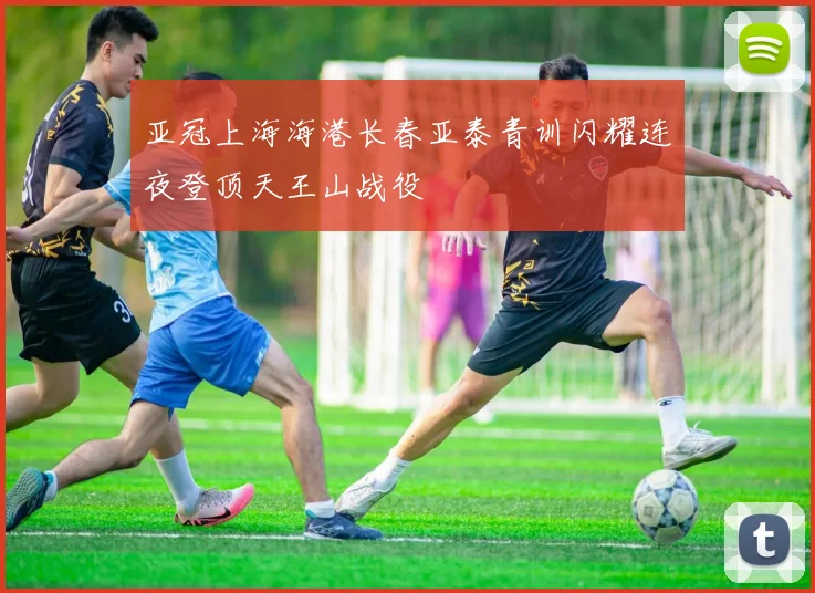 亚冠上海海港长春亚泰青训闪耀连夜登顶天王山战役