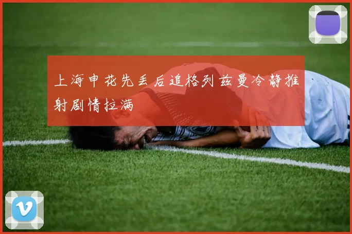 上海申花先丢后追格列兹曼冷静推射剧情拉满