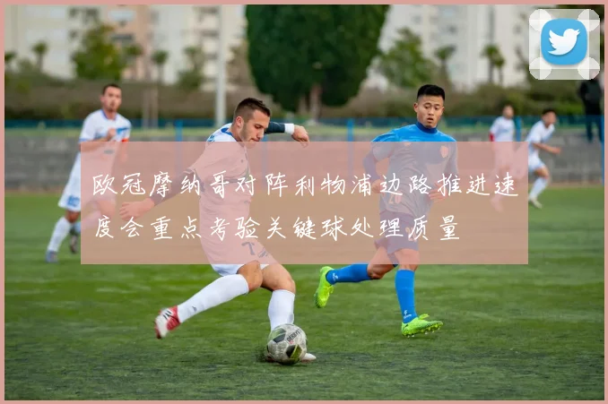 欧冠摩纳哥对阵利物浦边路推进速度会重点考验关键球处理质量