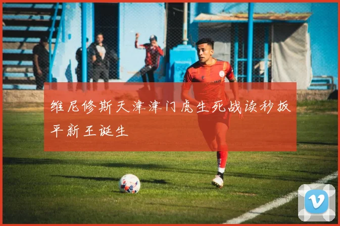 维尼修斯天津津门虎生死战读秒扳平新王诞生