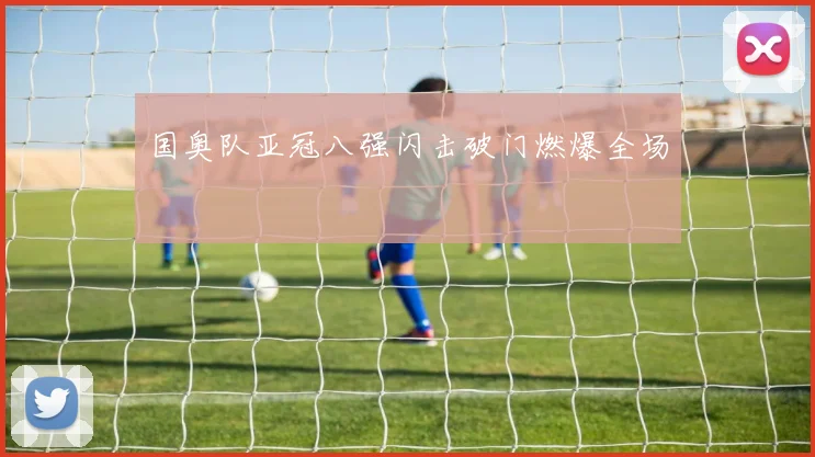 国奥队亚冠八强闪击破门燃爆全场
