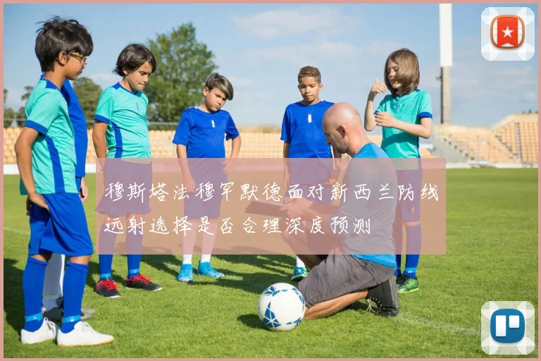 穆斯塔法穆罕默德面对新西兰防线远射选择是否合理深度预测