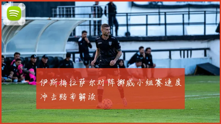 伊斯梅拉萨尔对阵挪威小组赛速度冲击赔率解读