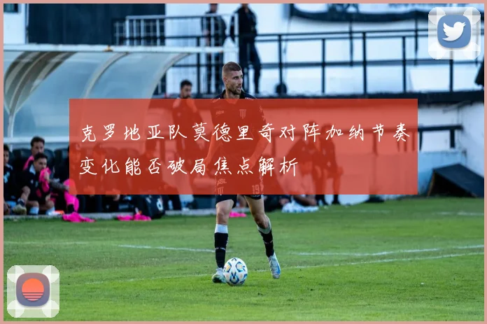 克罗地亚队莫德里奇对阵加纳节奏变化能否破局焦点解析