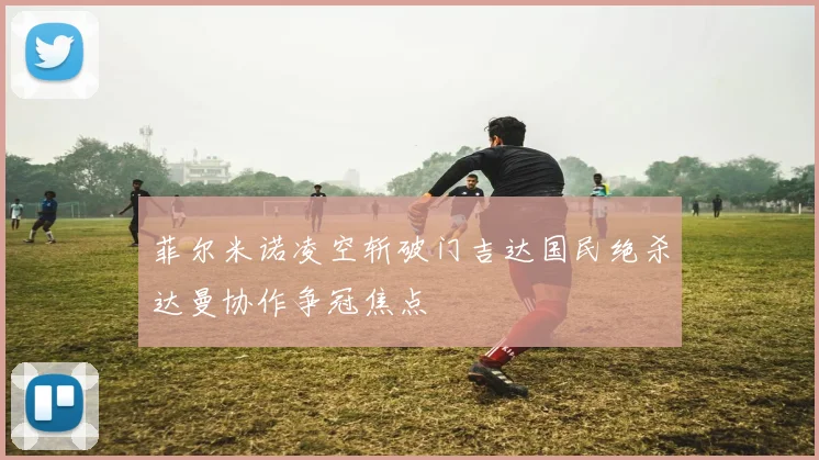 菲尔米诺凌空斩破门吉达国民绝杀达曼协作争冠焦点