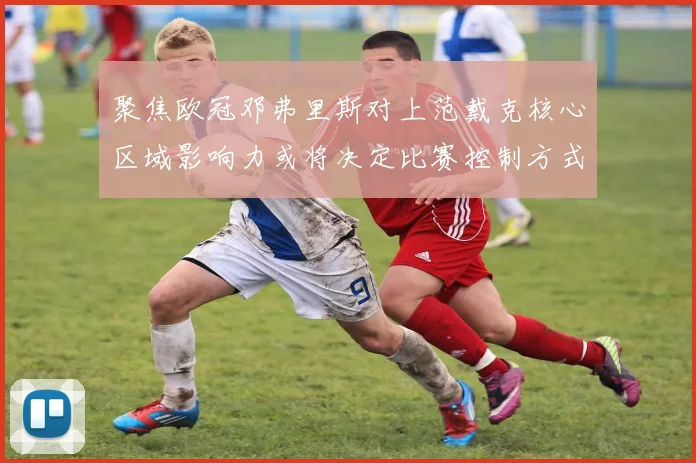 聚焦欧冠邓弗里斯对上范戴克核心区域影响力或将决定比赛控制方式