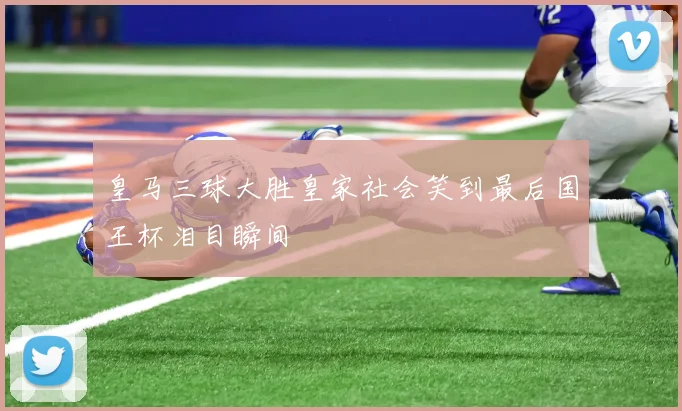 皇马三球大胜皇家社会笑到最后国王杯泪目瞬间