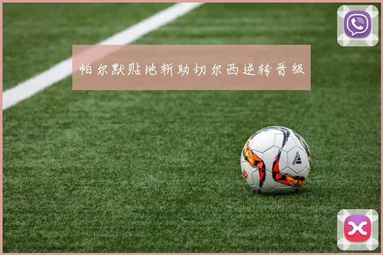 帕尔默贴地斩助切尔西逆转晋级