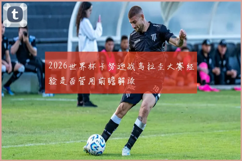 2026世界杯卡努迎战乌拉圭大赛经验是否管用前瞻解读