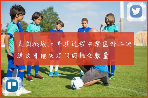 美国挑战土耳其过程中禁区外二次进攻可能决定门前机会数量