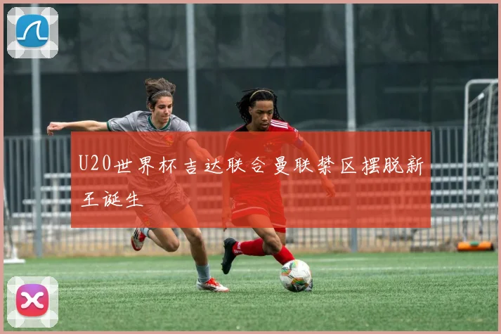 U20世界杯吉达联合曼联禁区摆脱新王诞生
