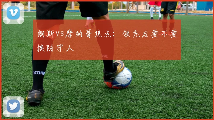 朗斯vs摩纳哥焦点:领先后要不要换防守人
