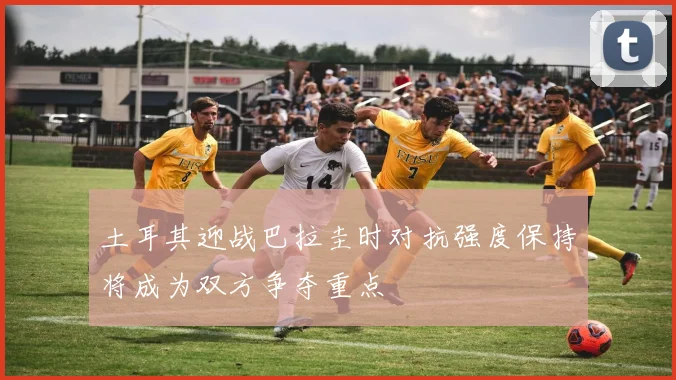 土耳其迎战巴拉圭时对抗强度保持将成为双方争夺重点